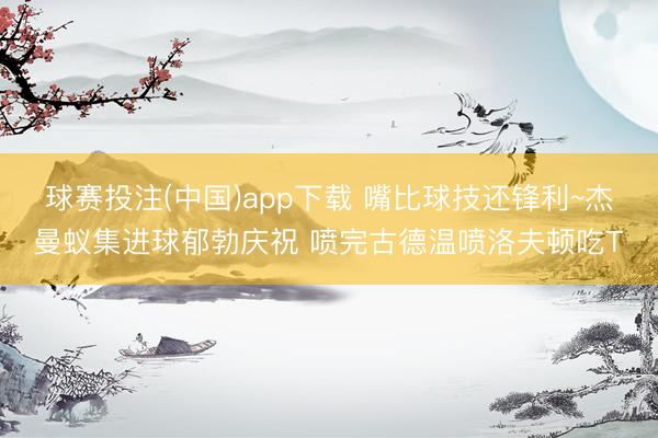 球赛投注(中国)app下载 嘴比球技还锋利~杰曼蚁集进球郁勃庆祝 喷完古德温喷洛夫顿吃T