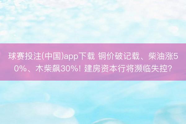 球赛投注(中国)app下载 铜价破记载、柴油涨50%、木柴飙30%! 建房资本行将濒临失控?