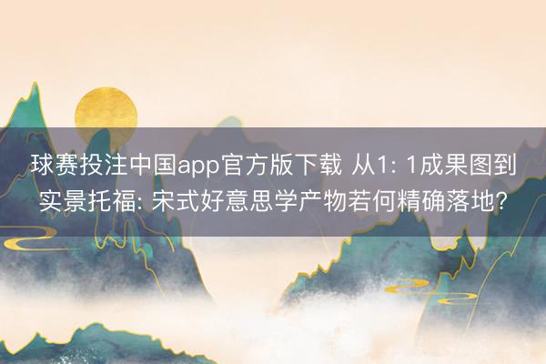 球赛投注中国app官方版下载 从1: 1成果图到实景托福: 宋式好意思学产物若何精确落地?
