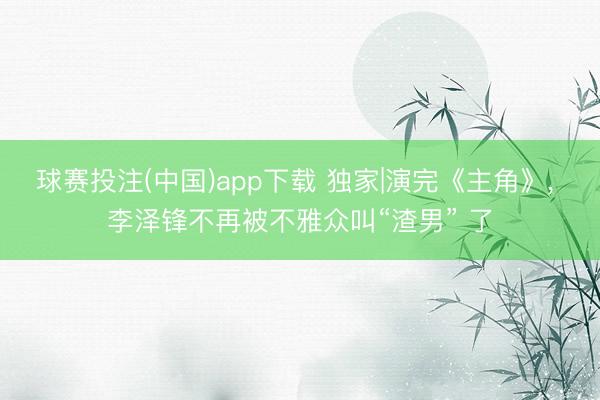 球赛投注(中国)app下载 独家|演完《主角》， 李泽锋不再被不雅众叫“渣男” 了