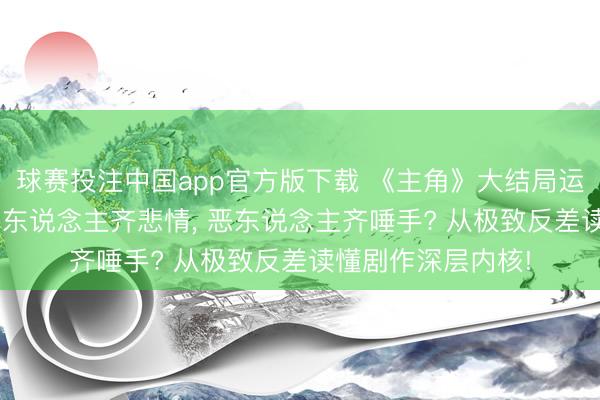 球赛投注中国app官方版下载 《主角》大结局运说念扎心反差: 善东说念主齐悲情， 恶东说念主齐唾手? 从极致反差读懂剧作深层内核!