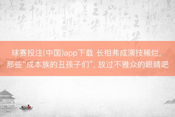 球赛投注(中国)app下载 长相弗成演技稀烂， 那些“成本族的丑孩子们”， 放过不雅众的眼睛吧