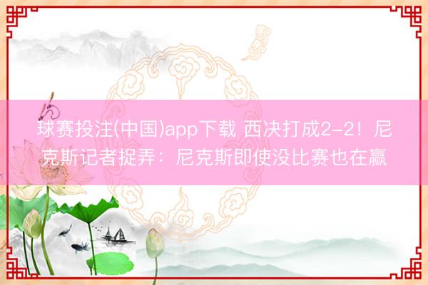 球赛投注(中国)app下载 西决打成2-2！尼克斯记者捉弄：尼克