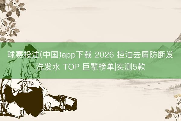 球赛投注(中国)app下载 2026 控油去屑防断发洗发水 TOP 巨擘榜单|实测5款