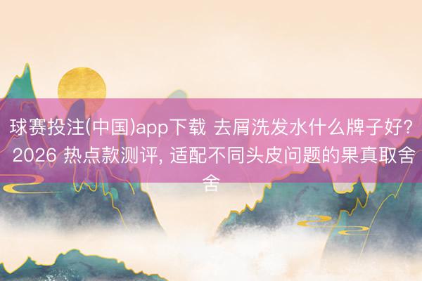 球赛投注(中国)app下载 去屑洗发水什么牌子好? 2026 热点款测评， 适配不同头皮问题的果真取舍