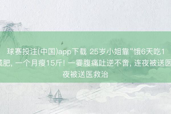 球赛投注(中国)app下载 25岁小姐靠“饿6天吃1天”减肥， 一个月瘦15斤! 一霎腹痛吐逆不啻， 连夜被送医救治