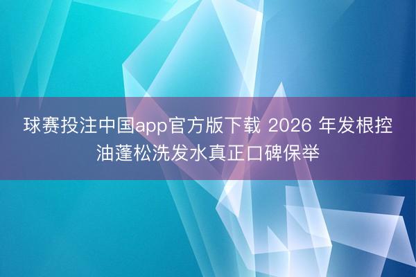 球赛投注中国app官方版下载 2026 年发根控油蓬松洗发水真正口碑保举