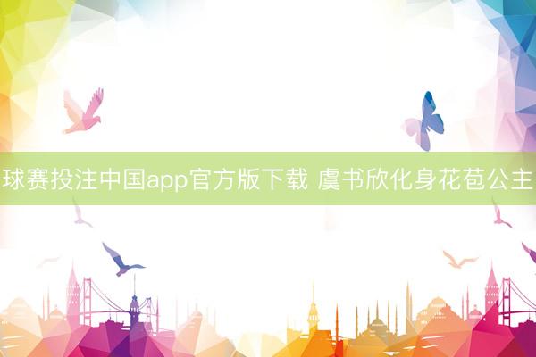 球赛投注中国app官方版下载 虞书欣化身花苞公主