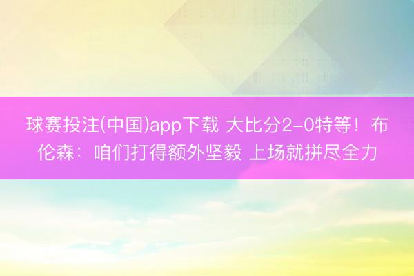 球赛投注(中国)app下载 大比分2-0特等！布伦森：咱们打得额外坚毅 上场就拼尽全力