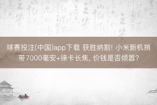 球赛投注(中国)app下载 获胜纳割! 小米新机捎带7000毫安+徕卡长焦， 价钱是否烦嚣?