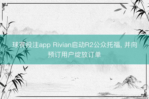 球赛投注app Rivian启动R2公众托福， 并向预订用户绽放订单