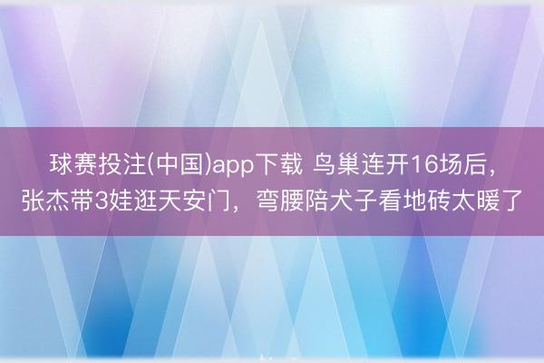 球赛投注(中国)app下载 鸟巢连开16场后，张杰带3娃逛天安门