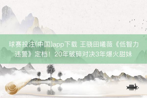 球赛投注(中国)app下载 王骁田曦薇《低智力违警》定档！20年破碎对决3年爆火甜妹