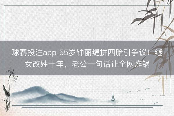 球赛投注app 55岁钟丽缇拼四胎引争议!继女改姓十年,老公一句话让全网炸锅