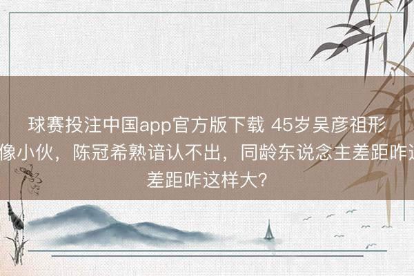球赛投注中国app官方版下载 45岁吴彦祖形体建壮像小伙，陈冠希