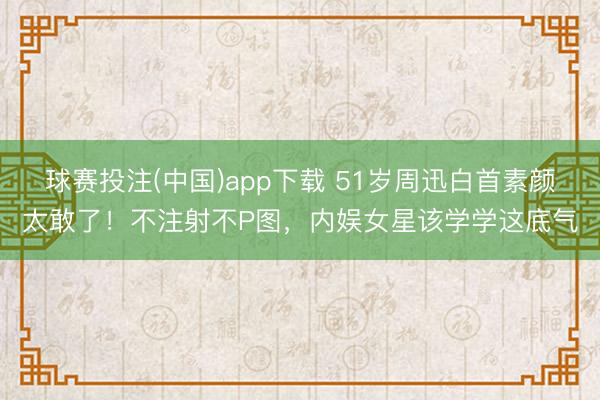 球赛投注(中国)app下载 51岁周迅白首素颜太敢了！不注射不P