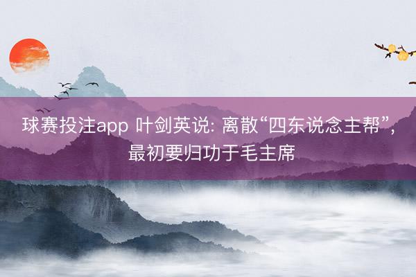 球赛投注app 叶剑英说: 离散“四东说念主帮”， 最初要归功于毛主席