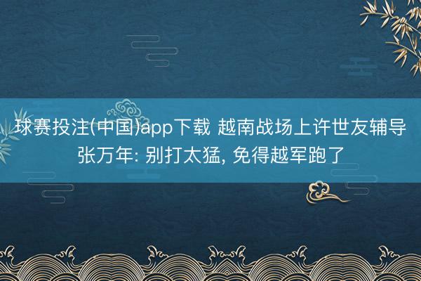 球赛投注(中国)app下载 越南战场上许世友辅导张万年: 别打太猛， 免得越军跑了