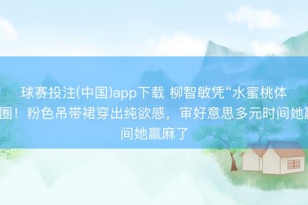 球赛投注(中国)app下载 柳智敏凭“水蜜桃体魄”出圈!粉色吊带裙穿出纯欲感,审好意思多元时间她赢麻了