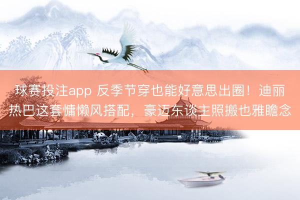 球赛投注app 反季节穿也能好意思出圈！迪丽热巴这套慵懒风搭配，豪迈东谈主照搬也雅瞻念