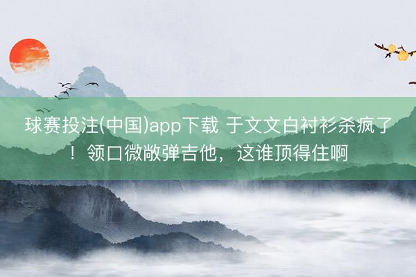 球赛投注(中国)app下载 于文文白衬衫杀疯了！领口微敞弹吉他，这谁顶得住啊