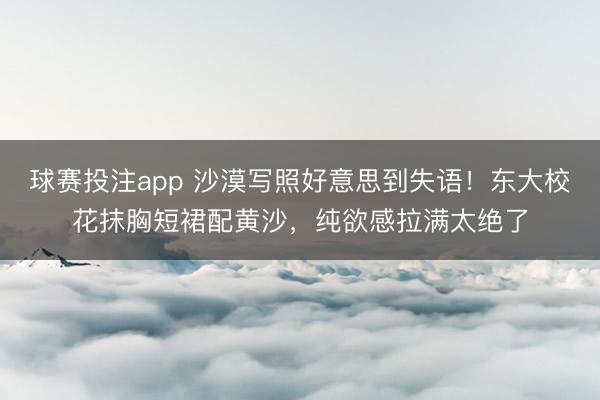 球赛投注app 沙漠写照好意思到失语！东大校花抹胸短裙配黄沙，纯欲感拉满太绝了