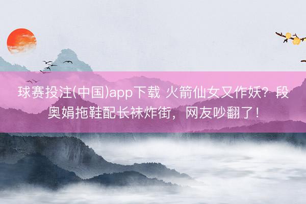 球赛投注(中国)app下载 火箭仙女又作妖?段奥娟拖鞋配长袜炸街,网友吵翻了!