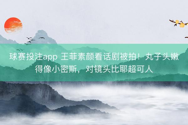 球赛投注app 王菲素颜看话剧被拍！丸子头嫩得像小密斯，对镜头比耶超可人