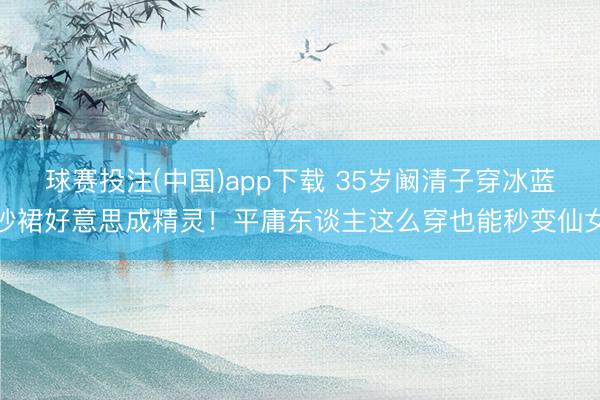 球赛投注(中国)app下载 35岁阚清子穿冰蓝纱裙好意思成精灵！平庸东谈主这么穿也能秒变仙女