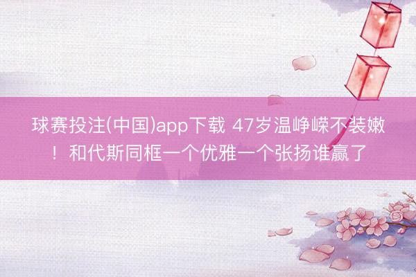 球赛投注(中国)app下载 47岁温峥嵘不装嫩！和代斯同框一个优雅一个张扬谁赢了