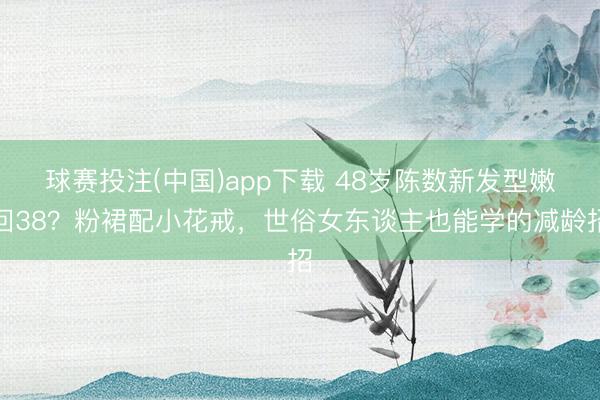球赛投注(中国)app下载 48岁陈数新发型嫩回38？粉裙配小花戒，世俗女东谈主也能学的减龄招