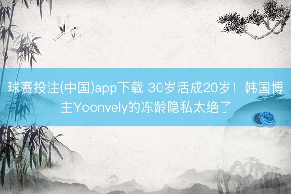 球赛投注(中国)app下载 30岁活成20岁！韩国博主Yoonvely的冻龄隐私太绝了