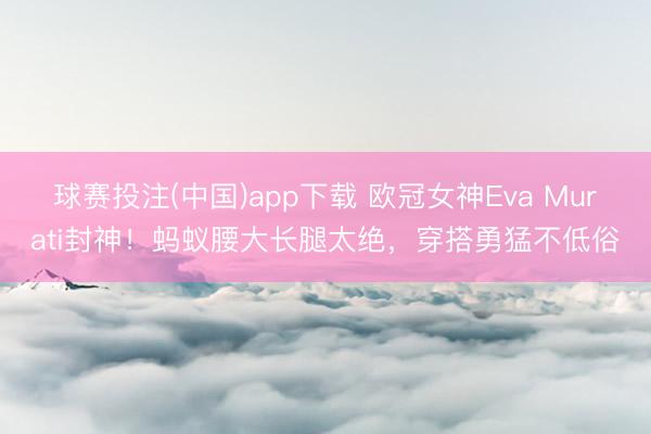 球赛投注(中国)app下载 欧冠女神Eva Murati封神！蚂蚁腰大长腿太绝，穿搭勇猛不低俗