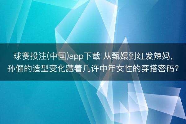 球赛投注(中国)app下载 从甄嬛到红发辣妈，孙俪的造型变化藏着几许中年女性的穿搭密码？