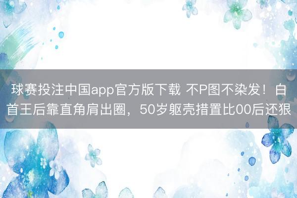 球赛投注中国app官方版下载 不P图不染发！白首王后靠直角肩出圈，50岁躯壳措置比00后还狠