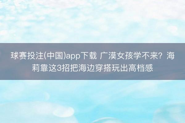 球赛投注(中国)app下载 广漠女孩学不来？海莉靠这3招把海边穿搭玩出高档感