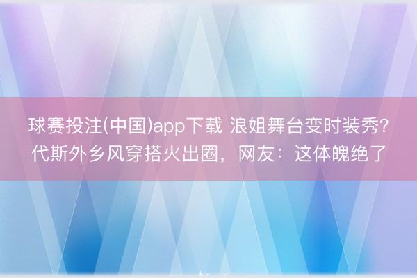 球赛投注(中国)app下载 浪姐舞台变时装秀？代斯外乡风穿搭火出圈，网友：这体魄绝了