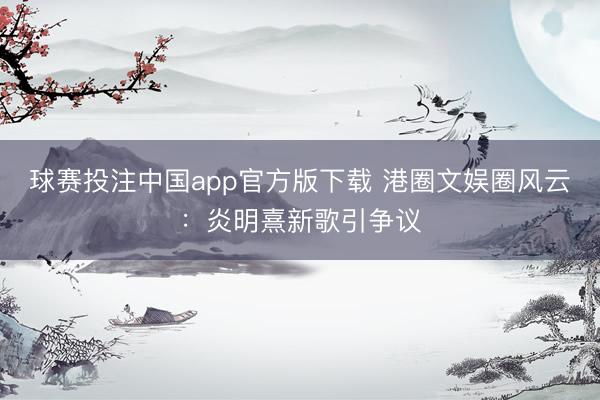 球赛投注中国app官方版下载 港圈文娱圈风云：炎明熹新歌引争议