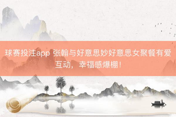 球赛投注app 张翰与好意思妙好意思女聚餐有爱互动，幸福感爆棚！