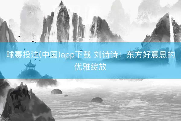 球赛投注(中国)app下载 刘诗诗:东方好意思的优雅绽放