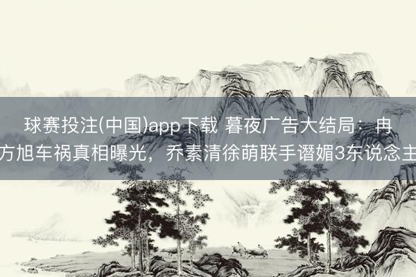球赛投注(中国)app下载 暮夜广告大结局：冉方旭车祸真相曝光，乔素清徐萌联手谮媚3东说念主