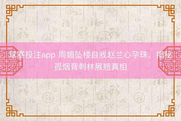 球赛投注app 周媚坠楼自戕赵兰心孕珠，揭秘孤烟背刺林展翘真相