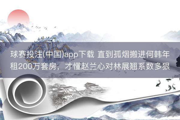球赛投注(中国)app下载 直到孤烟搬进何韩年租200万套房，才懂赵兰心对林展翘系数多狠