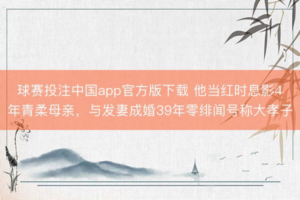 球赛投注中国app官方版下载 他当红时息影4年青柔母亲,与发妻成婚39年零绯闻号称大孝子