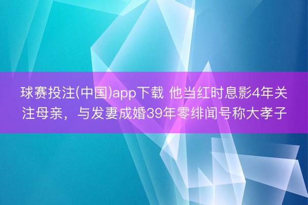 球赛投注(中国)app下载 他当红时息影4年关注母亲,与发妻成婚39年零绯闻号称大孝子