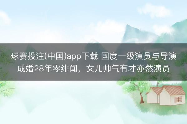 球赛投注(中国)app下载 国度一级演员与导演成婚28年零绯闻,女儿帅气有才亦然演员