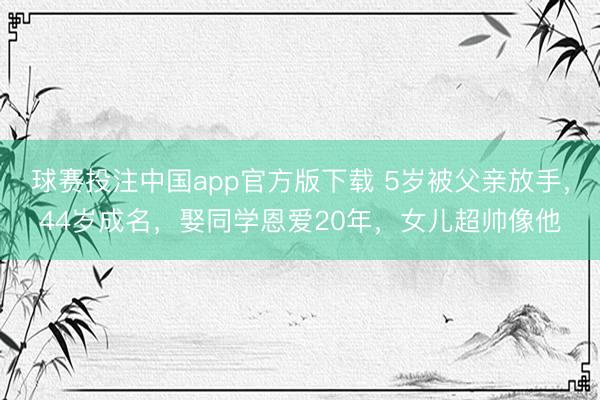 球赛投注中国app官方版下载 5岁被父亲放手,44岁成名,娶同学恩爱20年,女儿超帅像他