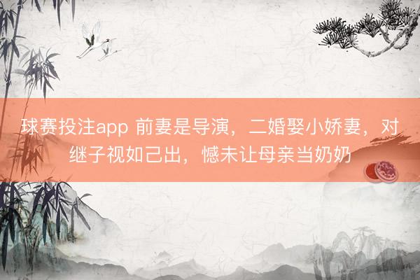 球赛投注app 前妻是导演，二婚娶小娇妻，对继子视如己出，憾未让母亲当奶奶