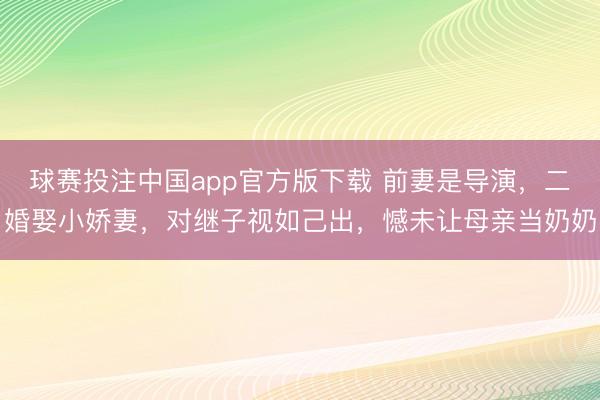 球赛投注中国app官方版下载 前妻是导演，二婚娶小娇妻，对继子视如己出，憾未让母亲当奶奶