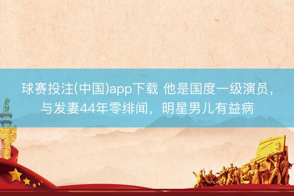 球赛投注(中国)app下载 他是国度一级演员，与发妻44年零绯闻，明星男儿有益病